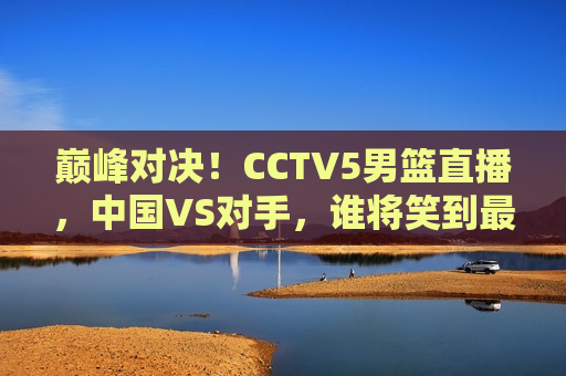 巅峰对决！CCTV5男篮直播，中国VS对手，谁将笑到最后？，巅峰之战！中国男篮迎战强敌，CCTV5直播，谁能笑到最后？，巅峰之战！中国男篮迎战对手，CCTV5直播，谁将成为最后的胜者？  第1张