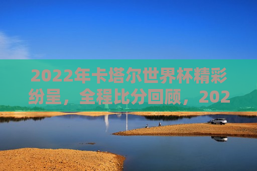 2022年卡塔尔世界杯精彩纷呈，全程比分回顾，2022卡塔尔世界杯全程比分回顾，2022卡塔尔世界杯全程比分回顾  第1张