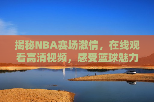 揭秘NBA赛场激情，在线观看高清视频，感受篮球魅力，揭秘NBA赛场激情，感受篮球无限魅力，揭秘NBA赛场激情，感受篮球无限魅力