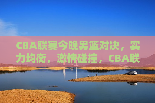 CBA联赛今晚男篮对决，实力均衡，激情碰撞，CBA联赛男篮对决，实力均衡，激情碰撞之夜，CBA联赛男篮对决，实力均衡，激情碰撞之夜  第1张