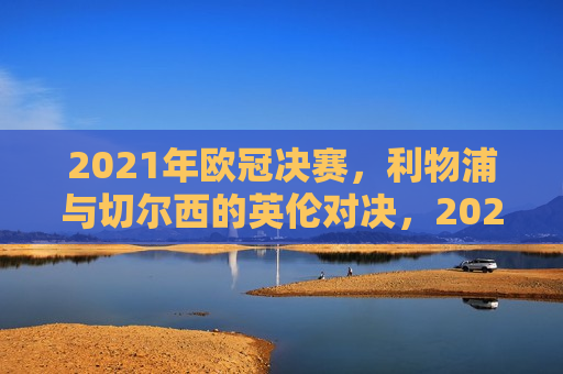 2021年欧冠决赛，利物浦与切尔西的英伦对决，2021年欧冠决赛，利物浦与切尔西的巅峰英伦对决，2021年欧冠决赛，利物浦与切尔西的巅峰英伦对决