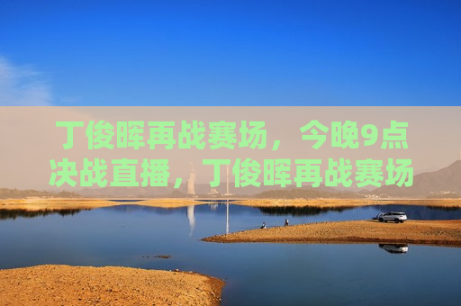 丁俊晖再战赛场，今晚9点决战直播，丁俊晖再战赛场，今晚9点决战直播开启，丁俊晖今晚9点决战直播，再度挑战赛场