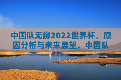 中国队无缘2022世界杯，原因分析与未来展望，中国队无缘世界杯，解析原因与未来展望，解析失败与未来展望，中国足球队无缘世界杯之路