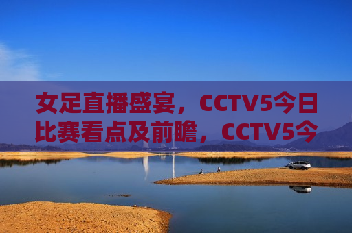 女足直播盛宴，CCTV5今日比赛看点及前瞻，CCTV5今日女足直播盛宴，比赛看点与前瞻，CCTV5今日女足直播盛宴，比赛前瞻与看点  第1张