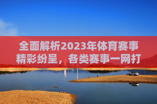 全面解析2023年体育赛事精彩纷呈，各类赛事一网打尽！，2023年体育赛事大盘点，精彩纷呈，一网打尽！，2023年体育赛事大盘点，精彩纷呈，一网打尽！  第1张