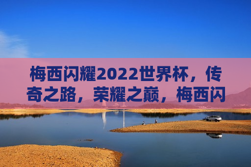 梅西闪耀2022世界杯，传奇之路，荣耀之巅，梅西闪耀世界杯，荣耀之巅的传奇之路，梅西闪耀世界杯，荣耀之巅的传奇之路