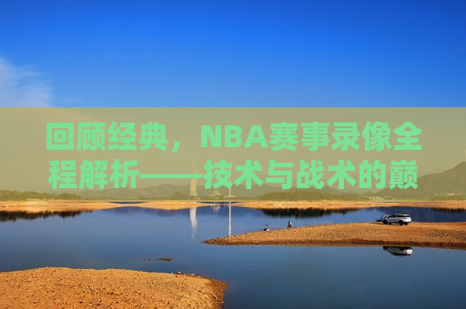 回顾经典，NBA赛事录像全程解析——技术与战术的巅峰对决，重温经典，NBA赛事录像解析——技术与战术的终极较量，重温经典，NBA赛事录像解析——技术与战术的巅峰对决  第1张