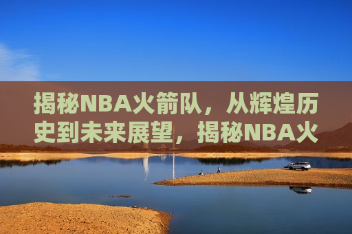 揭秘NBA火箭队，从辉煌历史到未来展望，揭秘NBA火箭队，辉煌历史与未来展望，揭秘NBA火箭队，辉煌历史与未来展望