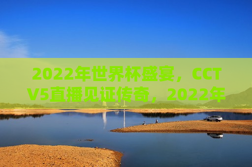 2022年世界杯盛宴，CCTV5直播见证传奇，2022年世界杯盛宴，CCTV5直播见证历史时刻，CCTV5直播见证，2022年世界杯盛宴的历史时刻