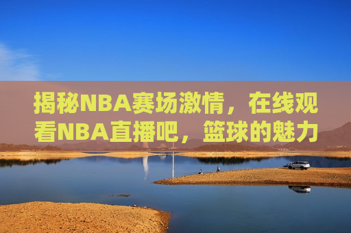 揭秘NBA赛场激情，在线观看NBA直播吧，篮球的魅力与竞技精神共舞，篮球魅力与竞技精神，在线观看NBA直播吧，揭秘赛场激情，揭秘NBA赛场激情，篮球魅力与竞技精神共舞，在线观看直播