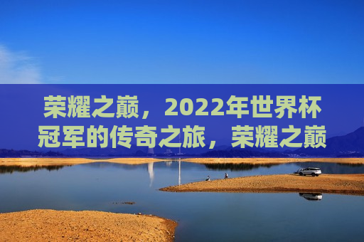 荣耀之巅，2022年世界杯冠军的传奇之旅，荣耀之巅，2022年世界杯冠军的传奇之路，荣耀之巅，2022年世界杯冠军的传奇之旅