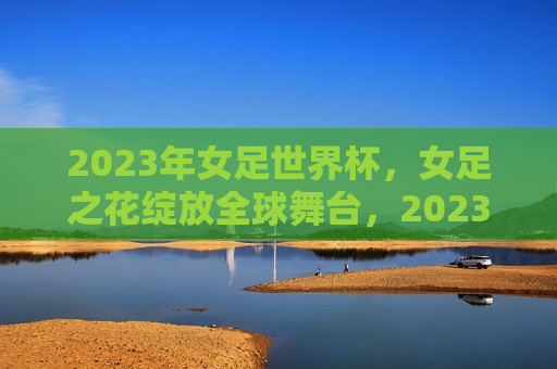 2023年女足世界杯，女足之花绽放全球舞台，2023女足世界杯，女足之花全球绽放，2023女足世界杯，女足之花全球绽放