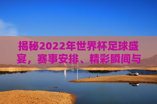 揭秘2022年世界杯足球盛宴，赛事安排、精彩瞬间与传奇篇章，2022年世界杯足球盛宴，赛事安排与精彩瞬间揭秘，揭秘2022世界杯，赛事安排与精彩瞬间