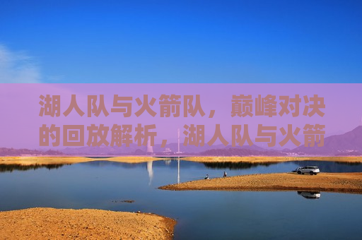 湖人队与火箭队，巅峰对决的回放解析，湖人队与火箭队巅峰对决回放解析，谁更胜一筹？，湖人队与火箭队巅峰对决回放解析，谁更胜一筹？