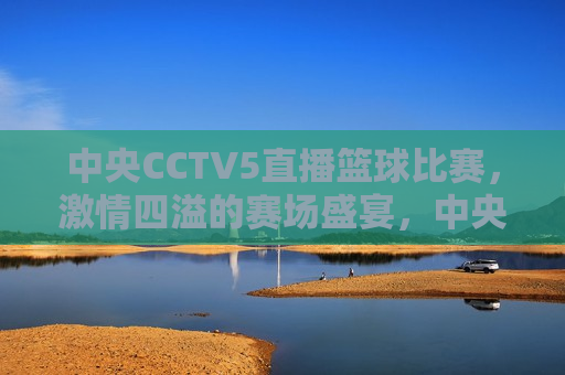 中央CCTV5直播篮球比赛，激情四溢的赛场盛宴，中央CCTV5篮球比赛直播，赛场盛宴，激情四溢，中央CCTV5篮球比赛直播，激情四溢的赛场盛宴  第1张