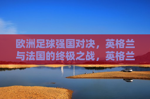 欧洲足球强国对决，英格兰与法国的终极之战，英格兰与法国，欧洲足球强国终极对决，英格兰与法国，欧洲足球强国终极对决  第1张