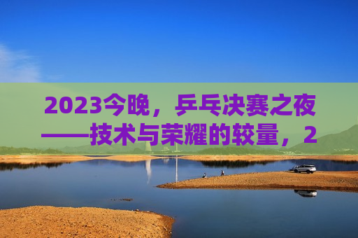 2023今晚，乒乓决赛之夜——技术与荣耀的较量，2023乒乓决赛之夜，技术巅峰对决，荣耀之战，荣耀之战，乒乓决赛之夜，技术与荣耀巅峰对决