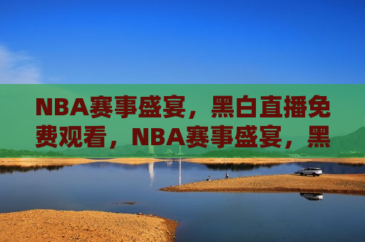 NBA赛事盛宴，黑白直播免费观看，NBA赛事盛宴，黑白直播带你免费观战，黑白直播，免费观战NBA赛事盛宴