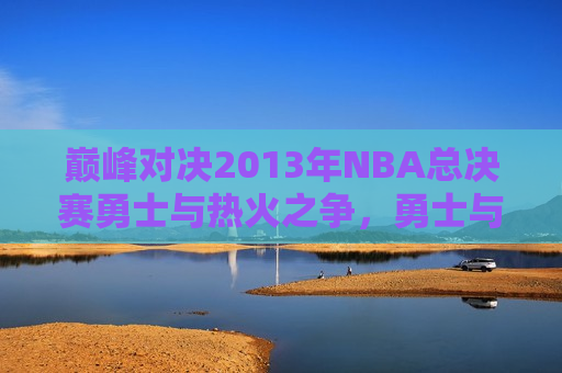 巅峰对决2013年NBA总决赛勇士与热火之争，勇士与热火巅峰对决，2013年NBA总决赛激战在即，2013年NBA总决赛勇士与热火巅峰对决  第1张