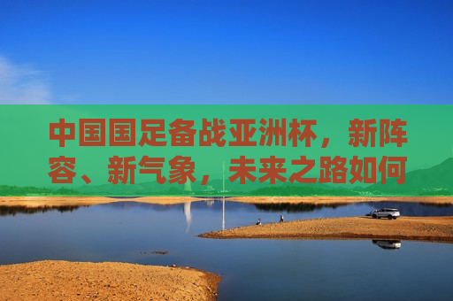 中国国足备战亚洲杯，新阵容、新气象，未来之路如何走？，中国国足备战亚洲杯，新阵容新气象，未来之路挑战与机遇并存，中国国足备战亚洲杯，新阵容新气象，未来之路充满挑战与机遇