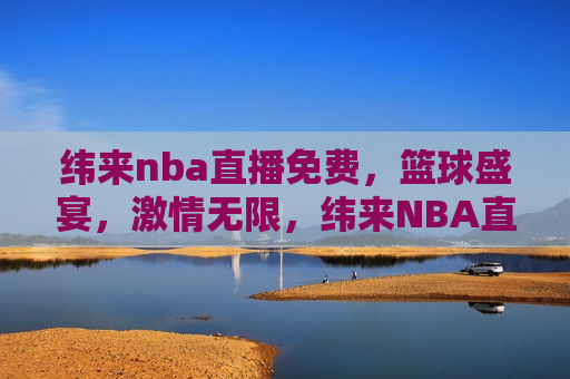 纬来nba直播免费，篮球盛宴，激情无限，纬来NBA直播，免费畅享篮球盛宴，激情无限，纬来NBA直播，免费畅享篮球盛宴，激情无限