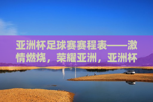 亚洲杯足球赛赛程表——激情燃烧，荣耀亚洲，亚洲杯足球赛赛程表，燃烧激情，逐梦荣耀，亚洲杯足球赛赛程表，逐梦荣耀，燃烧激情