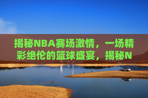 揭秘NBA赛场激情，一场精彩绝伦的篮球盛宴，揭秘NBA赛场，激情四溢的篮球盛宴，揭秘NBA赛场，激情四溢的篮球盛宴  第1张