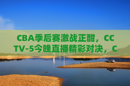 CBA季后赛激战正酣，CCTV-5今晚直播精彩对决，CCTV-5今晚直播，CBA季后赛激战正酣，CCTV-5今晚直播，CBA季后赛激战正酣  第1张