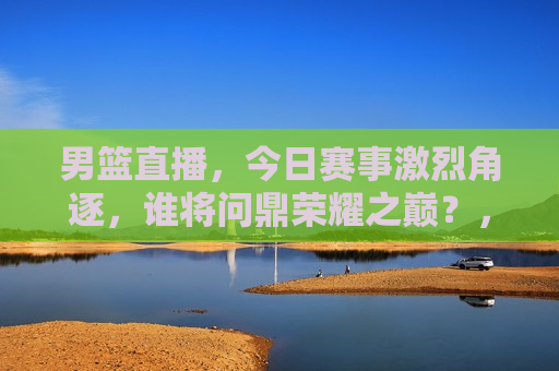 男篮直播，今日赛事激烈角逐，谁将问鼎荣耀之巅？，今日男篮直播，荣耀之巅，谁能问鼎？，今日男篮直播，荣耀之巅，谁能问鼎？