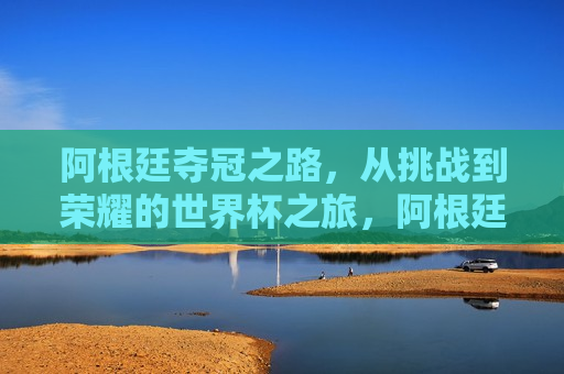 阿根廷夺冠之路，从挑战到荣耀的世界杯之旅，阿根廷夺冠之路，挑战至荣耀的世界杯征程，阿根廷夺冠之路，挑战至荣耀的世界杯征程