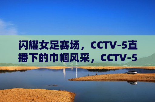 闪耀女足赛场，CCTV-5直播下的巾帼风采，CCTV-5直播下的女足赛场巾帼风采闪耀，CCTV-5直播，女足赛场巾帼风采闪耀