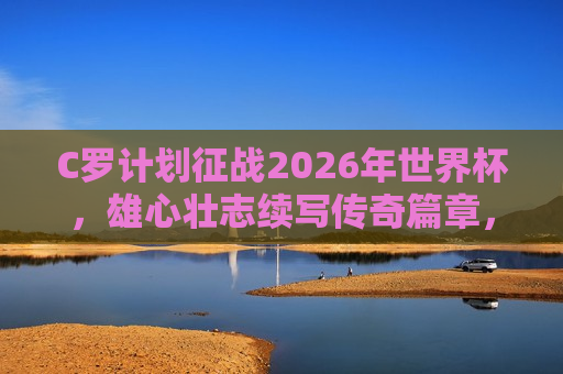 C罗计划征战2026年世界杯，雄心壮志续写传奇篇章，C罗计划征战2026年世界杯，传奇雄心续写新篇章，C罗雄心壮志，计划征战2026年世界杯，传奇篇章再续新页  第1张