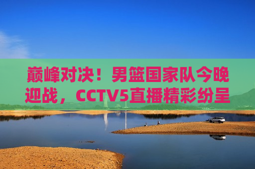 巅峰对决！男篮国家队今晚迎战，CCTV5直播精彩纷呈，巅峰之战！男篮国家队迎战，CCTV5直播不容错过，巅峰之战！男篮国家队迎战，CCTV5直播盛宴  第1张