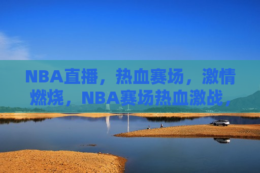 NBA直播，热血赛场，激情燃烧，NBA赛场热血激战，激情燃烧之夜，NBA赛场激战之夜，热血激情燃烧