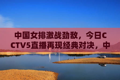 中国女排激战劲敌，今日CCTV5直播再现经典对决，中国女排迎战强敌，CCTV5直播呈现巅峰对决，中国女排迎战强敌，巅峰对决即将在CCTV5直播上演