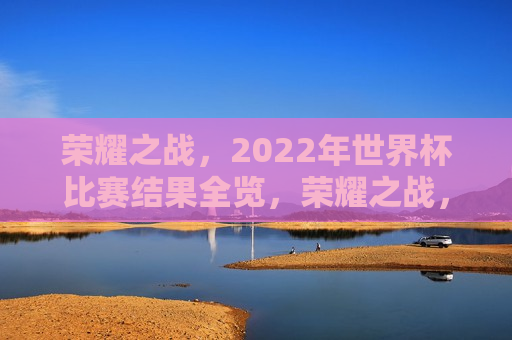 荣耀之战，2022年世界杯比赛结果全览，荣耀之战，2022年世界杯比赛结果汇总，荣耀之战，2022年世界杯比赛结果全纪录  第1张