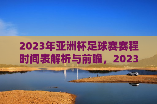 2023年亚洲杯足球赛赛程时间表解析与前瞻，2023年亚洲杯足球赛赛程前瞻，解析时间表，预测赛事走向，2023年亚洲杯足球赛赛程前瞻，解析时间表，预测赛事走向