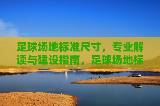 足球场地标准尺寸，专业解读与建设指南，足球场地标准尺寸解析与建设指南，足球场地标准尺寸解析与建设实用指南