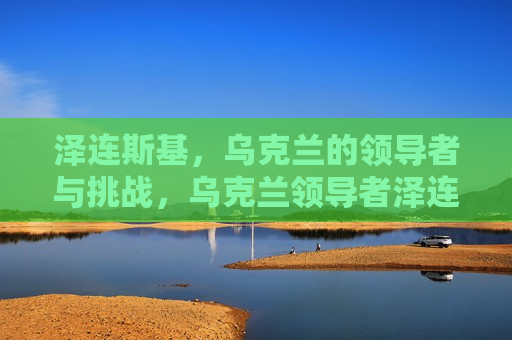 泽连斯基，乌克兰的领导者与挑战，乌克兰领导者泽连斯基面临的挑战，乌克兰领导者泽连斯基面临的重大挑战