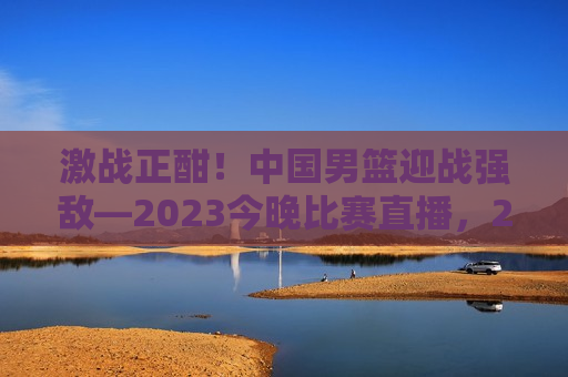 激战正酣！中国男篮迎战强敌—2023今晚比赛直播，2023今晚男篮激战，中国迎战强敌，直播见证荣耀时刻，2023今晚直播，中国男篮迎战强敌，荣耀时刻见证！  第1张