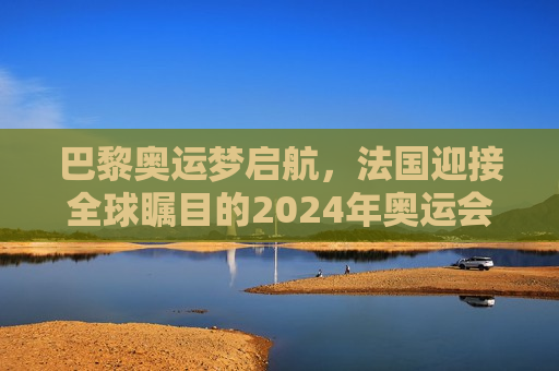 巴黎奥运梦启航，法国迎接全球瞩目的2024年奥运会，巴黎奥运启航，全球瞩目的2024年奥运会，巴黎奥运启航，全球瞩目的2024年奥运会盛大开幕