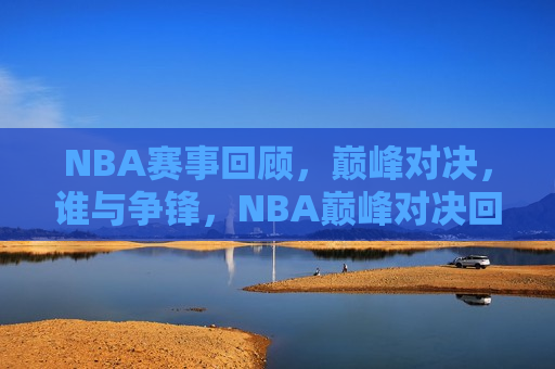 NBA赛事回顾，巅峰对决，谁与争锋，NBA巅峰对决回顾，谁与争锋？  第1张