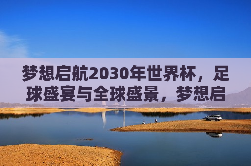 梦想启航2030年世界杯，足球盛宴与全球盛景，梦想启航，迎接2030年世界杯的全球足球盛宴，梦想启航，迎接2030年世界杯的全球足球盛宴  第1张