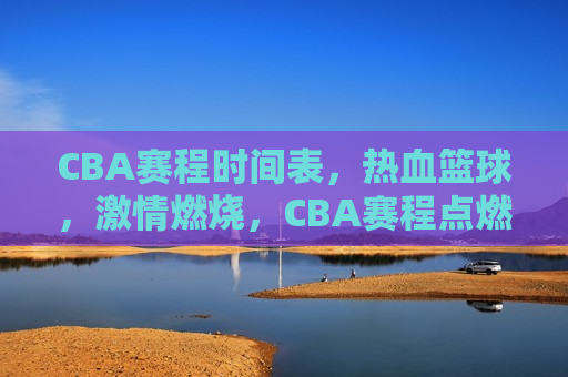 CBA赛程时间表，热血篮球，激情燃烧，CBA赛程点燃热血篮球，激情燃烧时刻，CBA赛程点燃热血篮球激情燃烧时刻  第1张