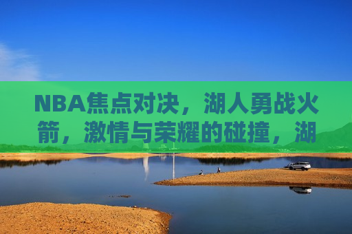 NBA焦点对决，湖人勇战火箭，激情与荣耀的碰撞，湖人VS火箭，荣耀之战，激情碰撞，湖人VS火箭，荣耀之战，激情碰撞