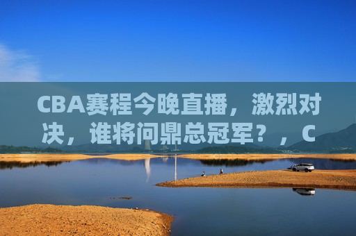 CBA赛程今晚直播，激烈对决，谁将问鼎总冠军？，CBA总决赛激战今宵，谁将问鼎总冠军？，CBA总决赛激战今宵，谁将夺得总冠军？  第1张