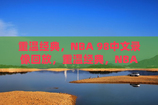 重温经典，NBA 98中文录像回放，重温经典，NBA 98赛事录像回顾，重温经典，NBA 98赛事录像回顾