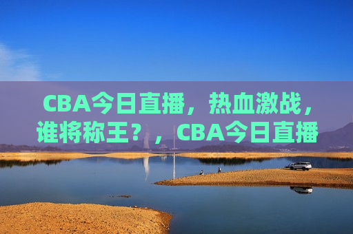 CBA今日直播，热血激战，谁将称王？，CBA今日直播，热血之战，谁将夺冠？，CBA今日直播，热血激战，冠军之争