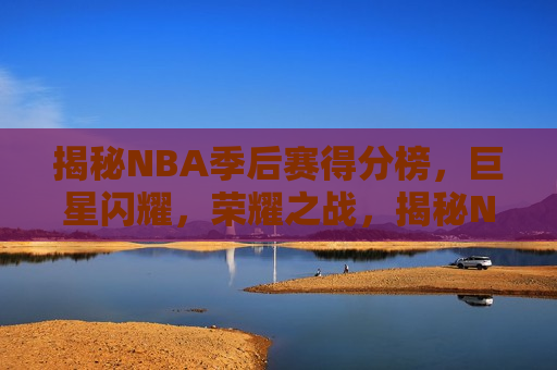 揭秘NBA季后赛得分榜，巨星闪耀，荣耀之战，揭秘NBA季后赛得分榜，巨星荣耀之战，揭秘NBA季后赛得分榜，巨星荣耀之战