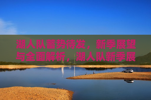 湖人队蓄势待发，新季展望与全面解析，湖人队新季展望，蓄势待发，全面解析，湖人队新季展望，蓄势待发，全面解析与期待